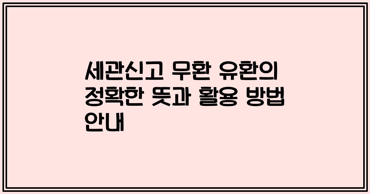 세관신고 무환 유환의 정확한 뜻과 활용 방법 안내