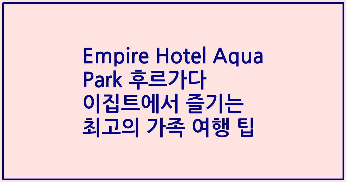 Empire Hotel Aqua Park 후르가다 이집트에서 즐기는 최고의 가족 여행 팁