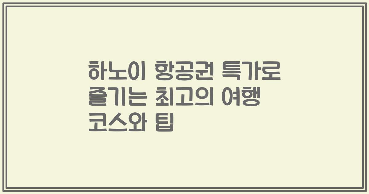 하노이 항공권 특가로 즐기는 최고의 여행 코스와 팁