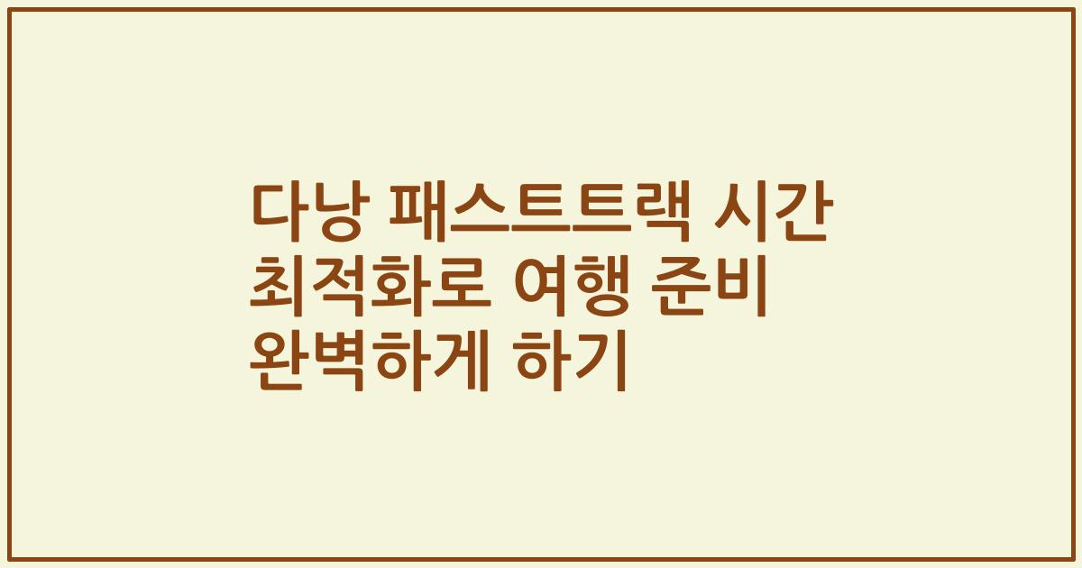 다낭 패스트트랙 시간 최적화로 여행 준비 완벽하게 하기