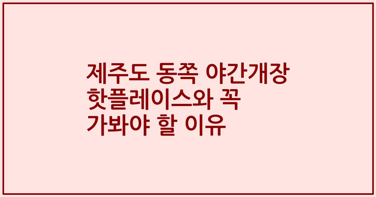 제주도 동쪽 야간개장 핫플레이스와 꼭 가봐야 할 이유