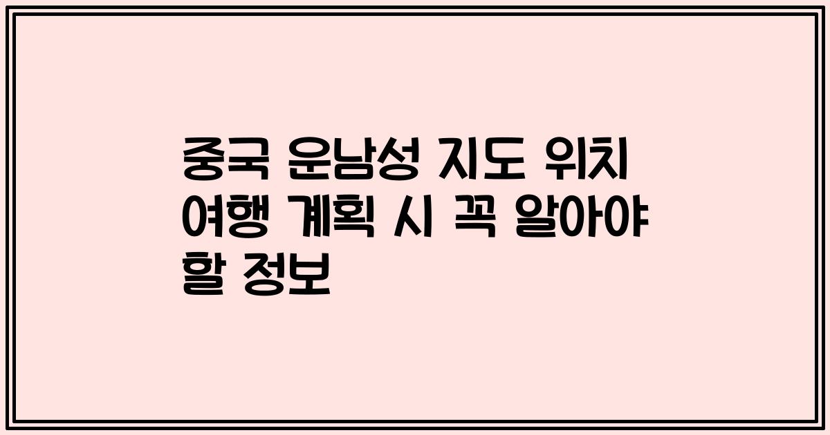 중국 운남성 지도 위치 여행 계획 시 꼭 알아야 할 정보